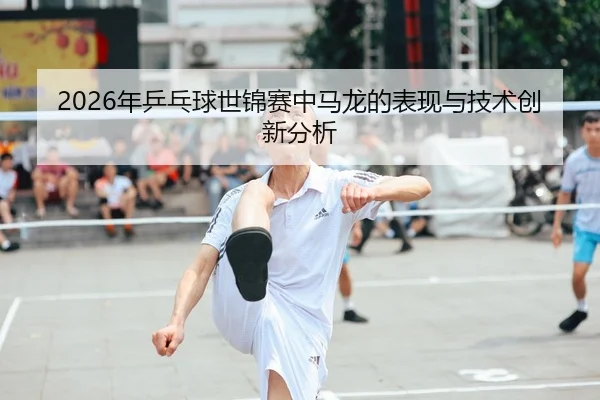 2026年乒乓球世锦赛中马龙的表现与技术创新分析