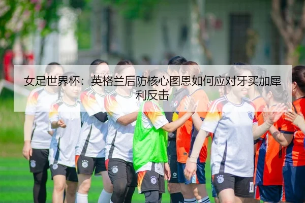 女足世界杯：英格兰后防核心图恩如何应对牙买加犀利反击