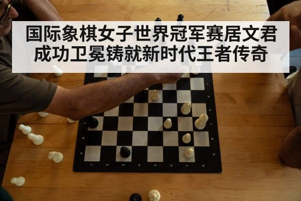 国际象棋女子世界冠军赛居文君成功卫冕铸就新时代王者传奇
