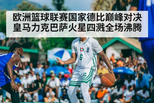 欧洲篮球联赛国家德比巅峰对决皇马力克巴萨火星四溅全场沸腾